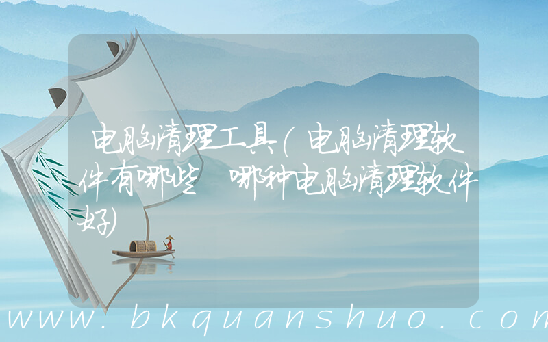 电脑清理工具(电脑清理软件有哪些 哪种电脑清理软件好)